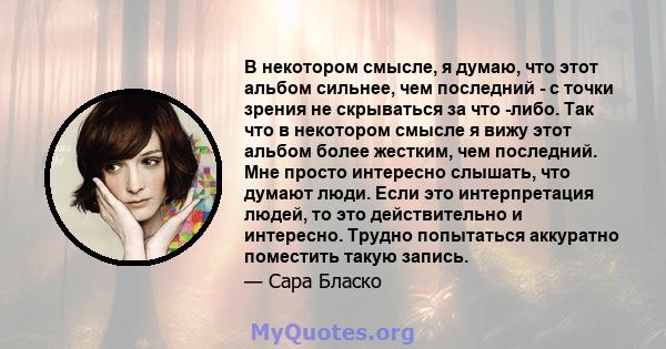 В некотором смысле, я думаю, что этот альбом сильнее, чем последний - с точки зрения не скрываться за что -либо. Так что в некотором смысле я вижу этот альбом более жестким, чем последний. Мне просто интересно слышать,