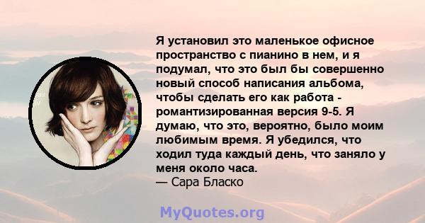 Я установил это маленькое офисное пространство с пианино в нем, и я подумал, что это был бы совершенно новый способ написания альбома, чтобы сделать его как работа - романтизированная версия 9-5. Я думаю, что это,