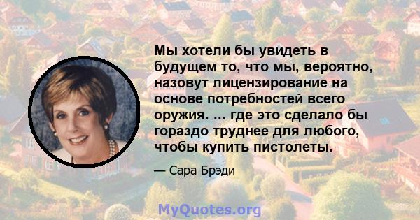 Мы хотели бы увидеть в будущем то, что мы, вероятно, назовут лицензирование на основе потребностей всего оружия. ... где это сделало бы гораздо труднее для любого, чтобы купить пистолеты.