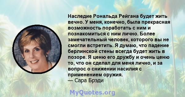 Наследие Рональда Рейгана будет жить вечно. У меня, конечно, была прекрасная возможность поработать с ним и познакомиться с ним лично. Более замечательный человек, которого вы не смогли встретить. Я думаю, что падение