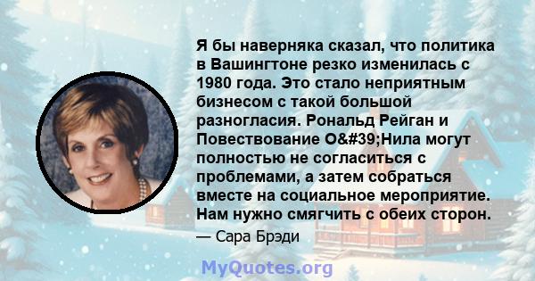 Я бы наверняка сказал, что политика в Вашингтоне резко изменилась с 1980 года. Это стало неприятным бизнесом с такой большой разногласия. Рональд Рейган и Повествование О'Нила могут полностью не согласиться с