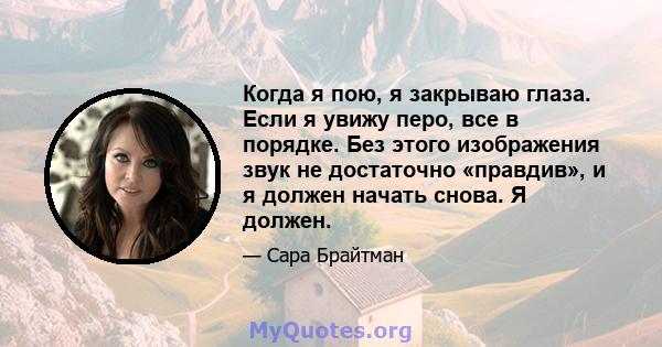 Когда я пою, я закрываю глаза. Если я увижу перо, все в порядке. Без этого изображения звук не достаточно «правдив», и я должен начать снова. Я должен.