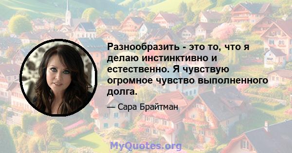 Разнообразить - это то, что я делаю инстинктивно и естественно. Я чувствую огромное чувство выполненного долга.