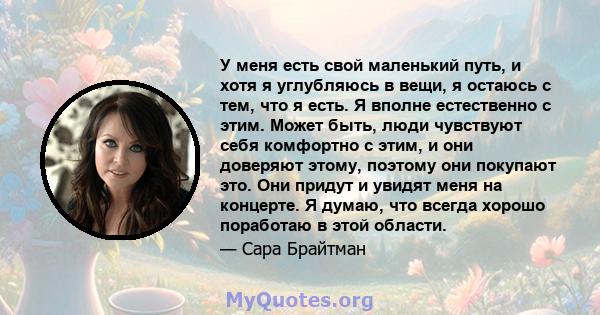 У меня есть свой маленький путь, и хотя я углубляюсь в вещи, я остаюсь с тем, что я есть. Я вполне естественно с этим. Может быть, люди чувствуют себя комфортно с этим, и они доверяют этому, поэтому они покупают это.