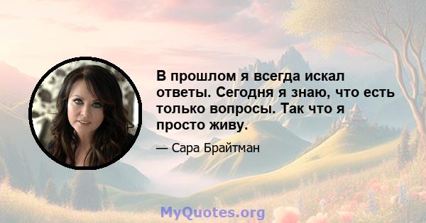 В прошлом я всегда искал ответы. Сегодня я знаю, что есть только вопросы. Так что я просто живу.