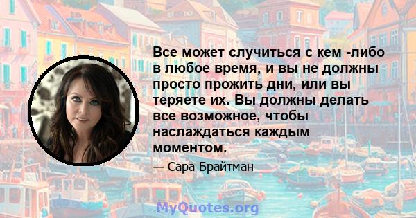 Все может случиться с кем -либо в любое время, и вы не должны просто прожить дни, или вы теряете их. Вы должны делать все возможное, чтобы наслаждаться каждым моментом.