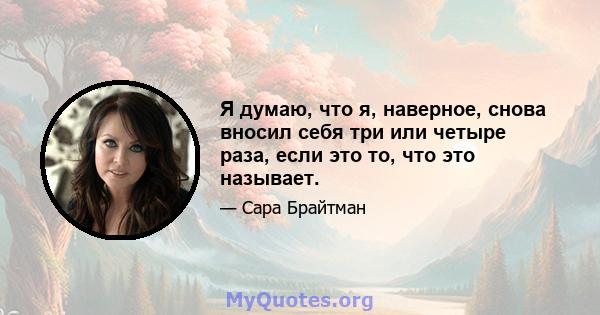 Я думаю, что я, наверное, снова вносил себя три или четыре раза, если это то, что это называет.