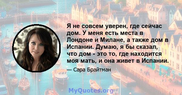 Я не совсем уверен, где сейчас дом. У меня есть места в Лондоне и Милане, а также дом в Испании. Думаю, я бы сказал, что дом - это то, где находится моя мать, и она живет в Испании.