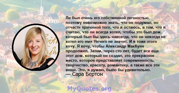 Ли был очень его собственной личностью, поэтому невозможно знать, что он подумал, но отчасти причиной того, что я остаюсь, в том, что я считаю, что он всегда хотел, чтобы это был дом, который был бы здесь навсегда, что