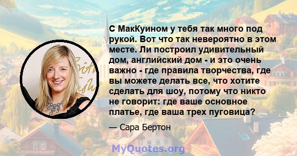 С МакКуином у тебя так много под рукой. Вот что так невероятно в этом месте. Ли построил удивительный дом, английский дом - и это очень важно - где правила творчества, где вы можете делать все, что хотите сделать для