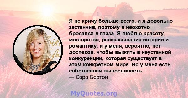 Я не кричу больше всего, и я довольно застенчив, поэтому я неохотно бросался в глаза. Я люблю красоту, мастерство, рассказывание историй и романтику, и у меня, вероятно, нет доспехов, чтобы выжить в неустанной