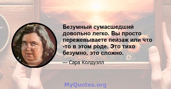 Безумный сумасшедший довольно легко. Вы просто пережевываете пейзаж или что -то в этом роде. Это тихо безумно, это сложно.