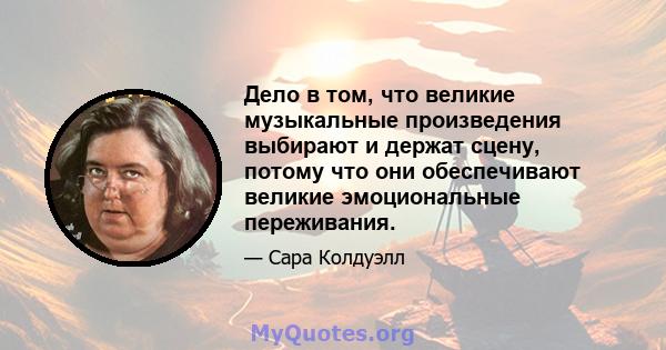 Дело в том, что великие музыкальные произведения выбирают и держат сцену, потому что они обеспечивают великие эмоциональные переживания.