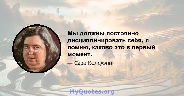 Мы должны постоянно дисциплинировать себя, я помню, каково это в первый момент.