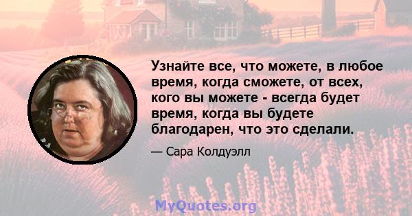 Узнайте все, что можете, в любое время, когда сможете, от всех, кого вы можете - всегда будет время, когда вы будете благодарен, что это сделали.