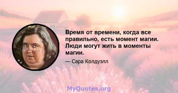 Время от времени, когда все правильно, есть момент магии. Люди могут жить в моменты магии.