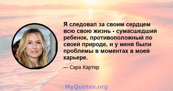 Я следовал за своим сердцем всю свою жизнь - сумасшедший ребенок, противоположный по своей природе, и у меня были проблемы в моментах в моей карьере.