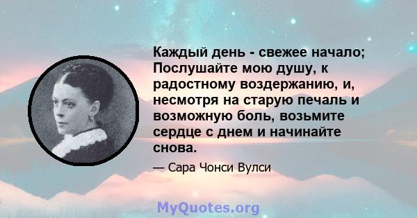 Каждый день - свежее начало; Послушайте мою душу, к радостному воздержанию, и, несмотря на старую печаль и возможную боль, возьмите сердце с днем ​​и начинайте снова.