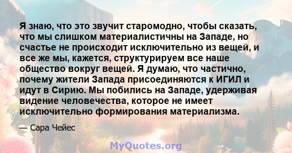 Я знаю, что это звучит старомодно, чтобы сказать, что мы слишком материалистичны на Западе, но счастье не происходит исключительно из вещей, и все же мы, кажется, структурируем все наше общество вокруг вещей. Я думаю,