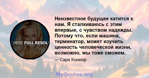 Неизвестное будущее катится к нам. Я сталкиваюсь с этим впервые, с чувством надежды. Потому что, если машина, терминатор, может изучить ценность человеческой жизни, возможно, мы тоже сможем.