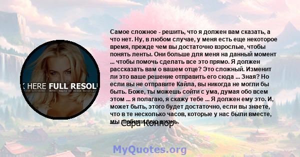 Самое сложное - решить, что я должен вам сказать, а что нет. Ну, в любом случае, у меня есть еще некоторое время, прежде чем вы достаточно взрослые, чтобы понять ленты. Они больше для меня на данный момент ... чтобы