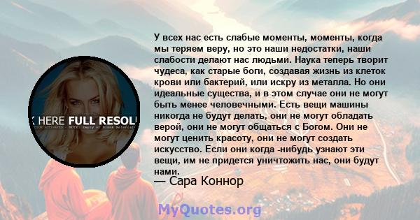 У всех нас есть слабые моменты, моменты, когда мы теряем веру, но это наши недостатки, наши слабости делают нас людьми. Наука теперь творит чудеса, как старые боги, создавая жизнь из клеток крови или бактерий, или искру 