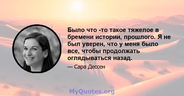 Было что -то такое тяжелое в бремени истории, прошлого. Я не был уверен, что у меня было все, чтобы продолжать оглядываться назад.