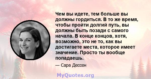 Чем вы идете, тем больше вы должны гордиться. В то же время, чтобы пройти долгий путь, вы должны быть позади с самого начала. В конце концов, хотя, возможно, это не то, как вы достигаете места, которое имеет значение.