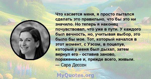 Что касается меня, я просто пытался сделать это правильно, что бы это ни значило. Но теперь я наконец почувствовал, что уже в пути. У каждого был вечность, но, учитывая выбор, это было бы мое. Тот, который начался в