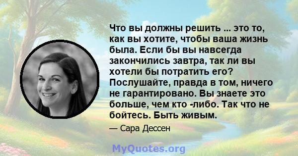 Что вы должны решить ... это то, как вы хотите, чтобы ваша жизнь была. Если бы вы навсегда закончились завтра, так ли вы хотели бы потратить его? Послушайте, правда в том, ничего не гарантировано. Вы знаете это больше,