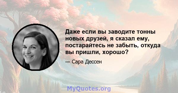 Даже если вы заводите тонны новых друзей, я сказал ему, постарайтесь не забыть, откуда вы пришли, хорошо?