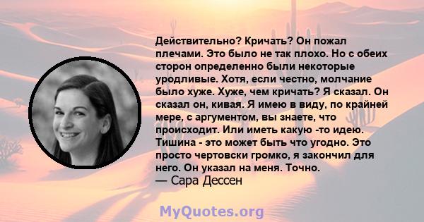 Действительно? Кричать? Он пожал плечами. Это было не так плохо. Но с обеих сторон определенно были некоторые уродливые. Хотя, если честно, молчание было хуже. Хуже, чем кричать? Я сказал. Он сказал он, кивая. Я имею в