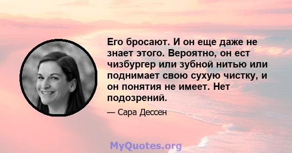 Его бросают. И он еще даже не знает этого. Вероятно, он ест чизбургер или зубной нитью или поднимает свою сухую чистку, и он понятия не имеет. Нет подозрений.