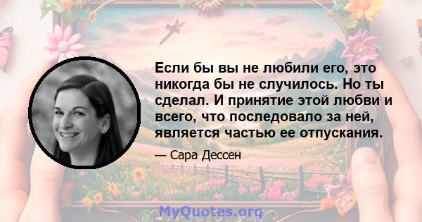 Если бы вы не любили его, это никогда бы не случилось. Но ты сделал. И принятие этой любви и всего, что последовало за ней, является частью ее отпускания.