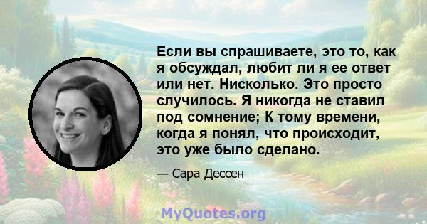 Если вы спрашиваете, это то, как я обсуждал, любит ли я ее ответ или нет. Нисколько. Это просто случилось. Я никогда не ставил под сомнение; К тому времени, когда я понял, что происходит, это уже было сделано.