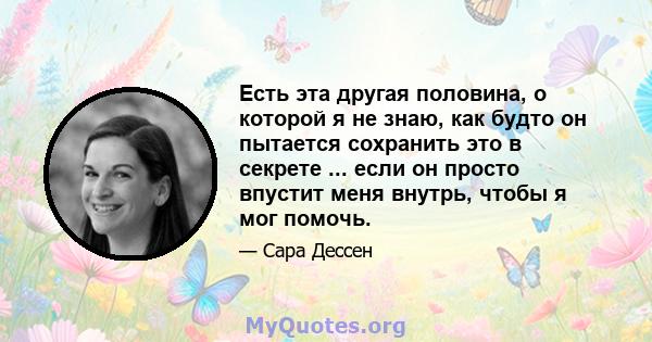 Есть эта другая половина, о которой я не знаю, как будто он пытается сохранить это в секрете ... если он просто впустит меня внутрь, чтобы я мог помочь.