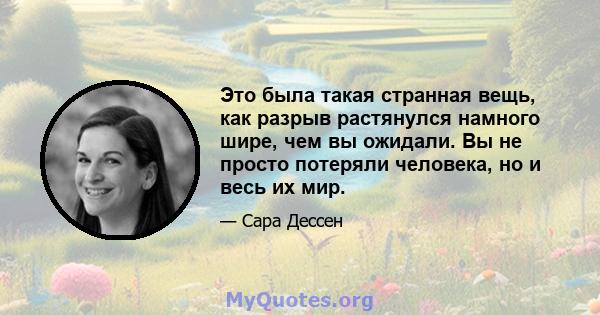 Это была такая странная вещь, как разрыв растянулся намного шире, чем вы ожидали. Вы не просто потеряли человека, но и весь их мир.