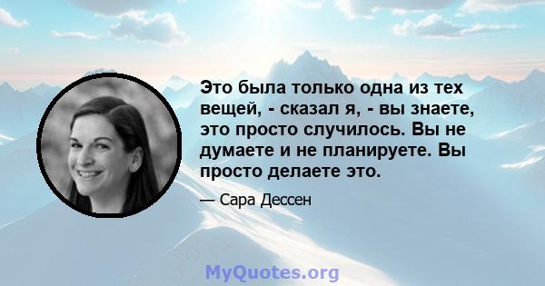 Это была только одна из тех вещей, - сказал я, - вы знаете, это просто случилось. Вы не думаете и не планируете. Вы просто делаете это.