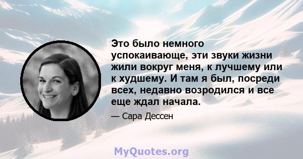 Это было немного успокаивающе, эти звуки жизни жили вокруг меня, к лучшему или к худшему. И там я был, посреди всех, недавно возродился и все еще ждал начала.