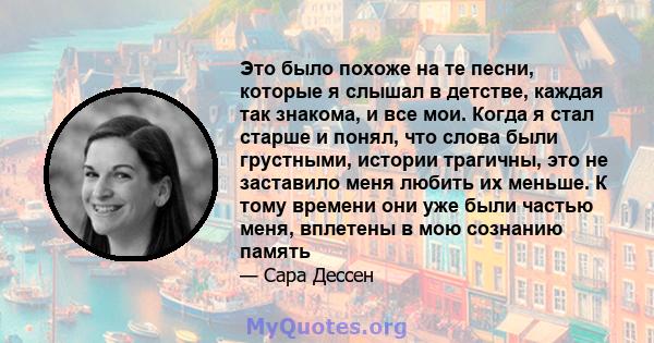 Это было похоже на те песни, которые я слышал в детстве, каждая так знакома, и все мои. Когда я стал старше и понял, что слова были грустными, истории трагичны, это не заставило меня любить их меньше. К тому времени они 