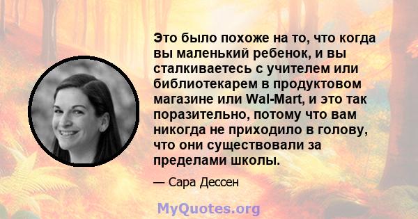 Это было похоже на то, что когда вы маленький ребенок, и вы сталкиваетесь с учителем или библиотекарем в продуктовом магазине или Wal-Mart, и это так поразительно, потому что вам никогда не приходило в голову, что они