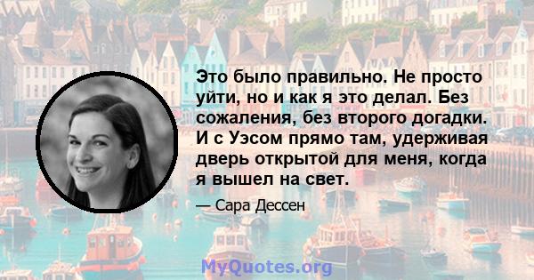 Это было правильно. Не просто уйти, но и как я это делал. Без сожаления, без второго догадки. И с Уэсом прямо там, удерживая дверь открытой для меня, когда я вышел на свет.