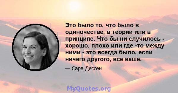 Это было то, что было в одиночестве, в теории или в принципе. Что бы ни случилось - хорошо, плохо или где -то между ними - это всегда было, если ничего другого, все ваше.