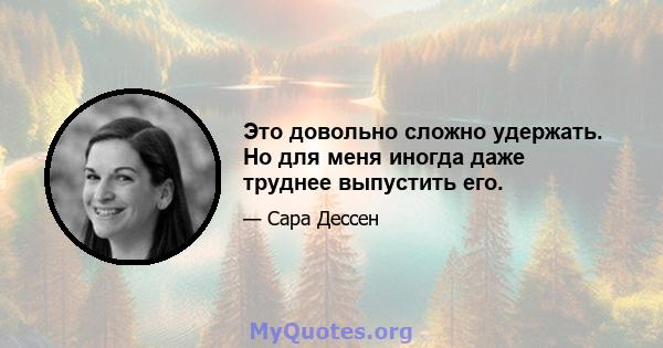 Это довольно сложно удержать. Но для меня иногда даже труднее выпустить его.