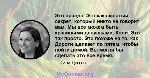 Это правда. Это как скрытый секрет, который никто не говорит вам. Мы все можем быть красивыми девушками, Коли. Это так просто. Это похоже на то, как Дороти щелкает по пятам, чтобы пойти домой. Вы могли бы сделать это