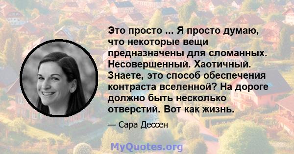 Это просто ... Я просто думаю, что некоторые вещи предназначены для сломанных. Несовершенный. Хаотичный. Знаете, это способ обеспечения контраста вселенной? На дороге должно быть несколько отверстий. Вот как жизнь.