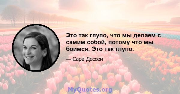 Это так глупо, что мы делаем с самим собой, потому что мы боимся. Это так глупо.