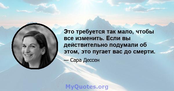 Это требуется так мало, чтобы все изменить. Если вы действительно подумали об этом, это пугает вас до смерти.