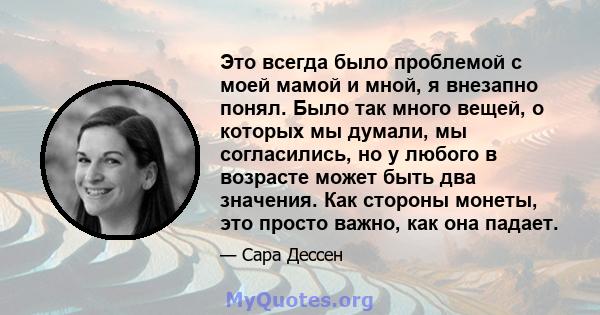 Это всегда было проблемой с моей мамой и мной, я внезапно понял. Было так много вещей, о которых мы думали, мы согласились, но у любого в возрасте может быть два значения. Как стороны монеты, это просто важно, как она