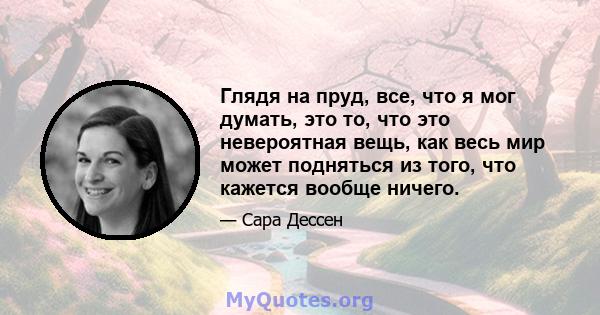 Глядя на пруд, все, что я мог думать, это то, что это невероятная вещь, как весь мир может подняться из того, что кажется вообще ничего.